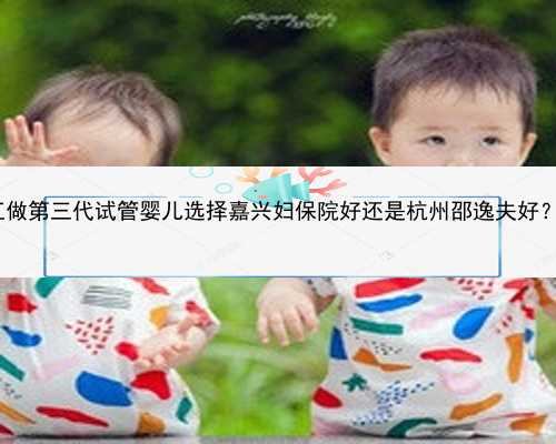 杭州最可靠代怀孕|2023在浙江做第三代试管婴儿选择嘉兴妇保院好还是杭州邵逸