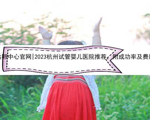 杭州供卵中心官网|2023杭州试管婴儿医院推荐，附成功率及费用介绍